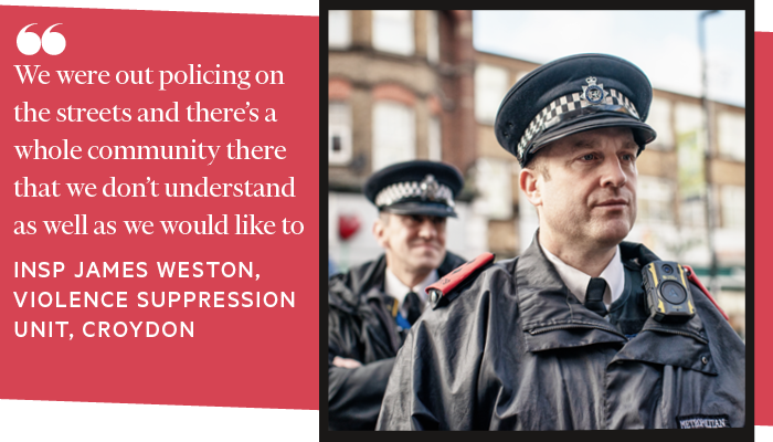 We were out policing on the streets and there’s a whole community there that we don’t understand as well as we would like to. INSPECTOR JAMES WESTON 